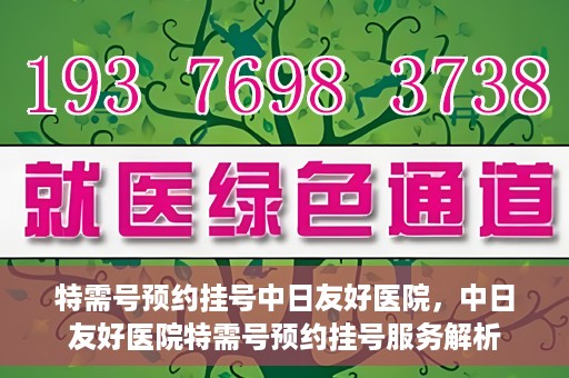 特需号预约挂号中日友好医院，中日友好医院特需号预约挂号服务解析