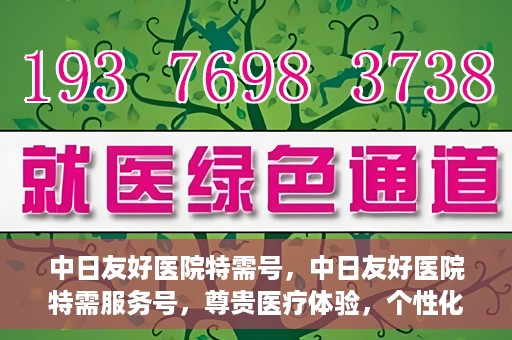 中日友好医院特需号，中日友好医院特需服务号，尊贵医疗体验，个性化健康守护