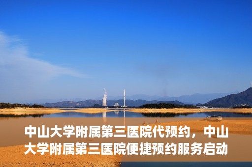中山大学附属第三医院代预约，中山大学附属第三医院便捷预约服务启动