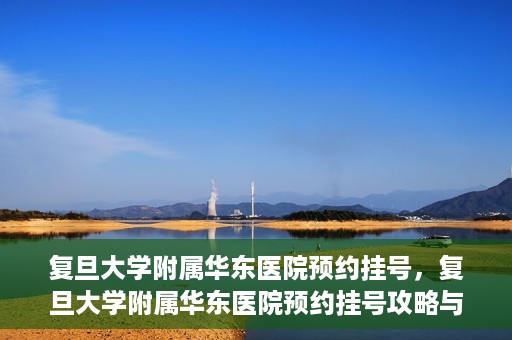 复旦大学附属华东医院预约挂号，复旦大学附属华东医院预约挂号攻略与指南