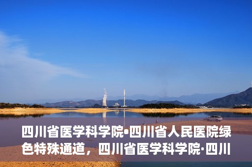 四川省医学科学院•四川省人民医院绿色特殊通道，四川省医学科学院·四川省人民医院启动绿色特殊通道，助力健康四川建设