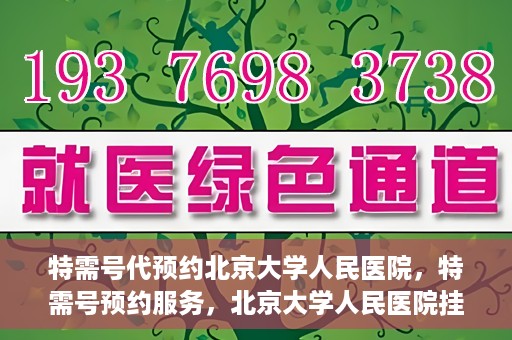 特需号代预约北京大学人民医院，特需号预约服务，北京大学人民医院挂号攻略