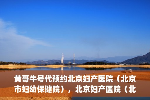 黄哥牛号代预约北京妇产医院（北京市妇幼保健院），北京妇产医院（北京市妇幼保健院）黄哥牛号预约服务启动