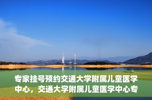 专家挂号预约交通大学附属儿童医学中心，交通大学附属儿童医学中心专家挂号预约攻略