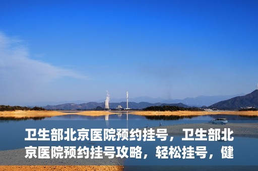 卫生部北京医院预约挂号，卫生部北京医院预约挂号攻略，轻松挂号，健康无忧！