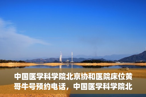 中国医学科学院北京协和医院床位黄哥牛号预约电话，中国医学科学院北京协和医院床位预约电话及挂号攻略
