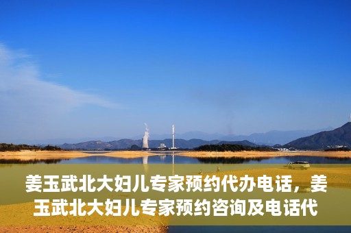 姜玉武北大妇儿专家预约代办电话，姜玉武北大妇儿专家预约咨询及电话代办服务指南