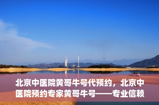 北京中医院黄哥牛号代预约，北京中医院预约专家黄哥牛号——专业信赖的医疗服务