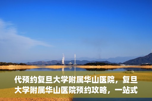 代预约复旦大学附属华山医院，复旦大学附属华山医院预约攻略，一站式解决您的就医需求