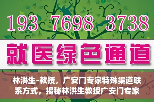 林洪生-教授，广安门专家特殊渠道联系方式，揭秘林洪生教授广安门专家特殊联系方式