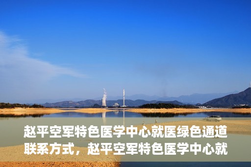 赵平空军特色医学中心就医绿色通道联系方式，赵平空军特色医学中心就医绿色通道咨询热线及联系方式