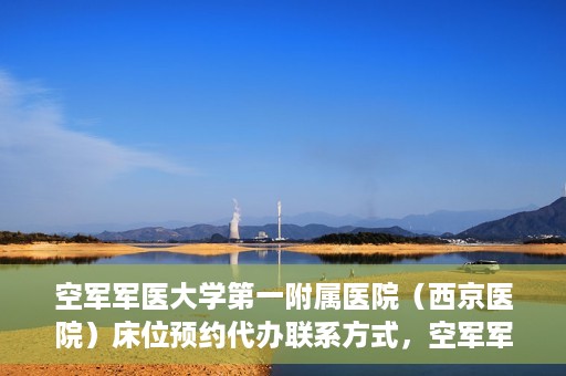 空军军医大学第一附属医院（西京医院）床位预约代办联系方式，空军军医大学第一附属医院（西京医院）床位预约咨询及代办联系方式