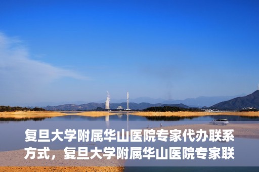 复旦大学附属华山医院专家代办联系方式，复旦大学附属华山医院专家联系方式权威代办渠道揭秘