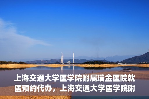 上海交通大学医学院附属瑞金医院就医预约代办，上海交通大学医学院附属瑞金医院就医预约代办服务详解