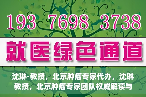 沈琳-教授，北京肿瘤专家代办，沈琳教授，北京肿瘤专家团队权威解读与代办服务解析