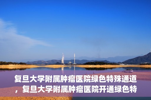 复旦大学附属肿瘤医院绿色特殊通道，复旦大学附属肿瘤医院开通绿色特殊通道助力患者高效就医体验