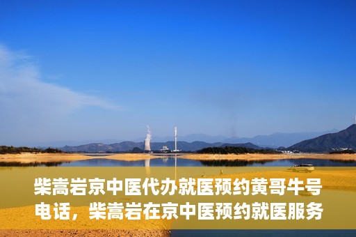 柴嵩岩京中医代办就医预约黄哥牛号电话，柴嵩岩在京中医预约就医服务，黄哥牛号预约电话直达通道
