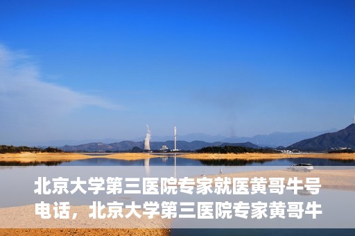 北京大学第三医院专家就医黄哥牛号电话，北京大学第三医院专家黄哥牛号电话就医指南