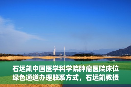 石远凯中国医学科学院肿瘤医院床位绿色通道办理联系方式，石远凯教授团队床位绿色通道办理指南，中国医学科学院肿瘤医院联系方式揭秘