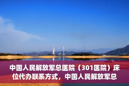 中国人民解放军总医院（301医院）床位代办联系方式，中国人民解放军总医院床位代办咨询热线及联系方式