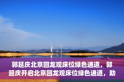 郭延庆北京回龙观床位绿色通道，郭延庆开启北京回龙观床位绿色通道，助力患者快速就医