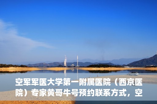 空军军医大学第一附属医院（西京医院）专家黄哥牛号预约联系方式，空军军医大学第一附属医院黄哥牛专家号预约联系方式及就诊指南