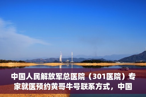 中国人民解放军总医院（301医院）专家就医预约黄哥牛号联系方式，中国人民解放军总医院（301医院）黄哥牛专家预约挂号联系方式揭秘