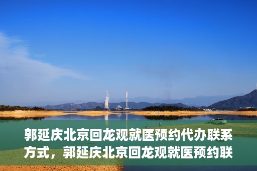 郭延庆北京回龙观就医预约代办联系方式，郭延庆北京回龙观就医预约联系方式及代办服务指南