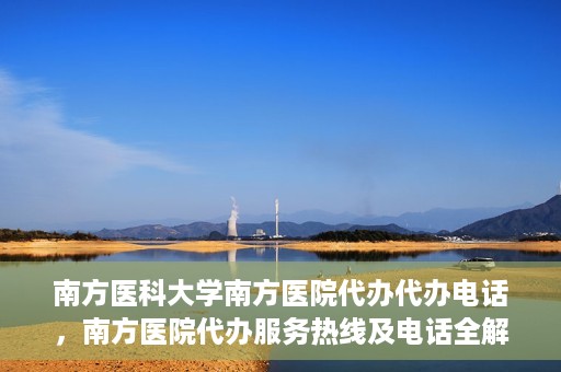 南方医科大学南方医院代办代办电话，南方医院代办服务热线及电话全解析