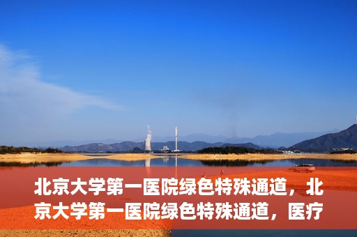 北京大学第一医院绿色特殊通道，北京大学第一医院绿色特殊通道，医疗服务的速度与温度并行