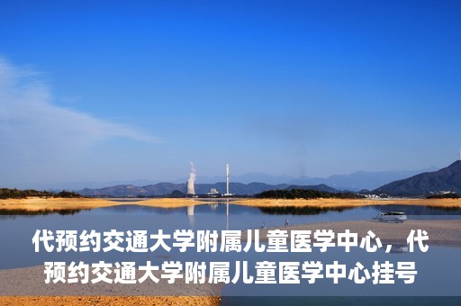 代预约交通大学附属儿童医学中心，代预约交通大学附属儿童医学中心挂号服务攻略