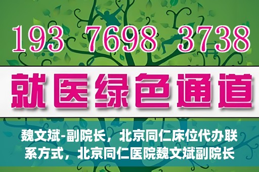 魏文斌-副院长，北京同仁床位代办联系方式，北京同仁医院魏文斌副院长，床位代办联系信息及就医指南