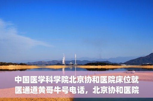 中国医学科学院北京协和医院床位就医通道黄哥牛号电话，北京协和医院床位就医通道，黄哥牛号电话与就医指南