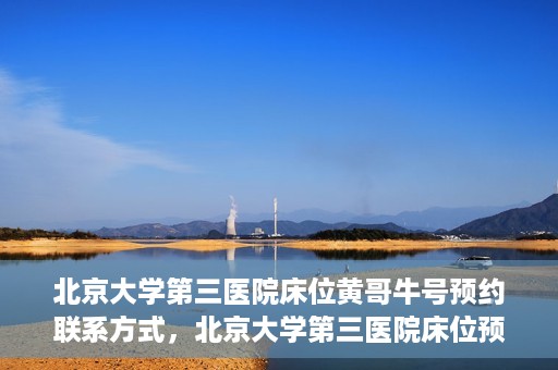 北京大学第三医院床位黄哥牛号预约联系方式，北京大学第三医院床位预约联系方式及黄哥牛号预约揭秘