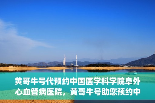 黄哥牛号代预约中国医学科学院阜外心血管病医院，黄哥牛号助您预约中国医学科学院阜外心血管病医院专家号