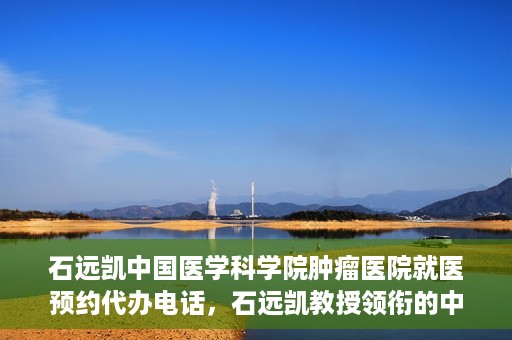 石远凯中国医学科学院肿瘤医院就医预约代办电话，石远凯教授领衔的中国医学科学院肿瘤医院就医预约咨询热线