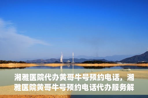 湘雅医院代办黄哥牛号预约电话，湘雅医院黄哥牛号预约电话代办服务解析