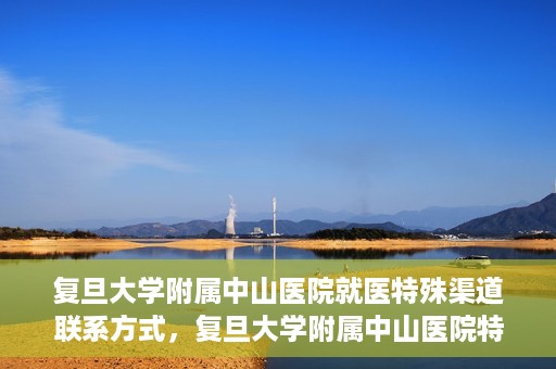 复旦大学附属中山医院就医特殊渠道联系方式，复旦大学附属中山医院特殊渠道就医联系方式指南