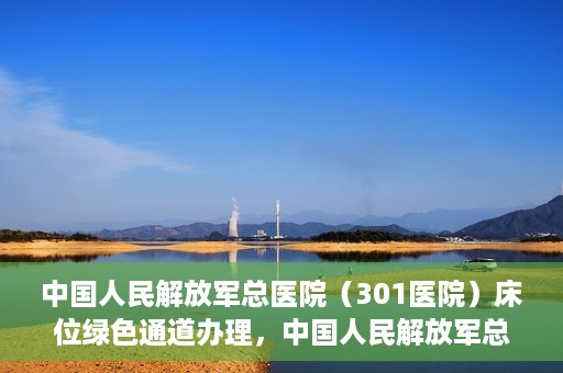 中国人民解放军总医院（301医院）床位绿色通道办理，中国人民解放军总医院床位绿色通道办理详解