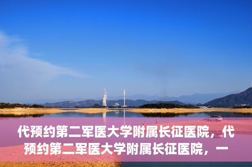 代预约第二军医大学附属长征医院，代预约第二军医大学附属长征医院，一站式便捷就医服务