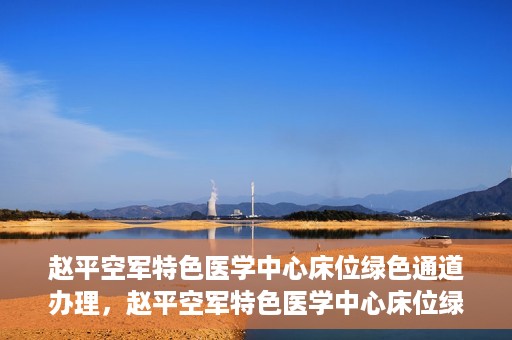赵平空军特色医学中心床位绿色通道办理，赵平空军特色医学中心床位绿色通道办理详解