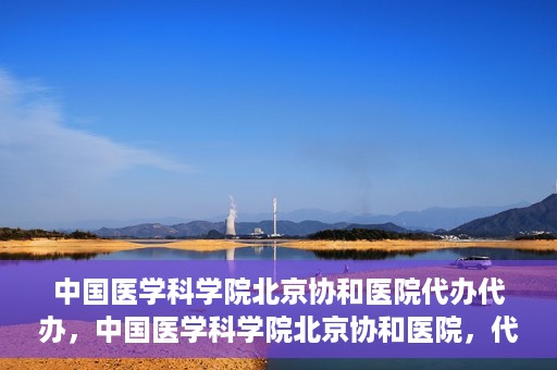 中国医学科学院北京协和医院代办代办，中国医学科学院北京协和医院，代办服务详解