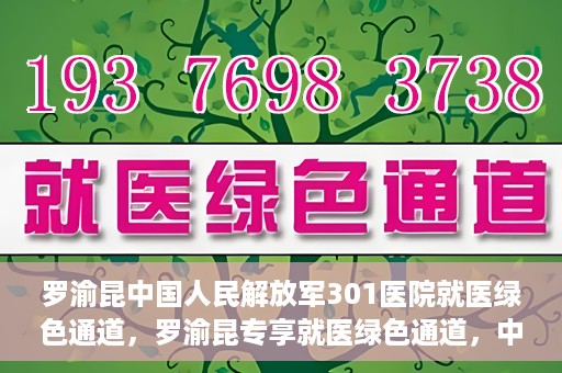罗渝昆中国人民解放军301医院就医绿色通道，罗渝昆专享就医绿色通道，中国人民解放军301医院贴心服务体验
