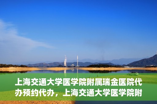 上海交通大学医学院附属瑞金医院代办预约代办，上海交通大学医学院附属瑞金医院预约代办服务详解