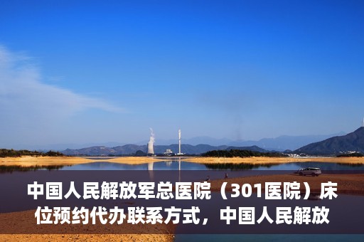 中国人民解放军总医院（301医院）床位预约代办联系方式，中国人民解放军总医院（301医院）床位预约咨询及代办服务联系方式揭秘