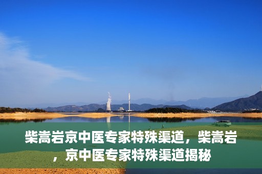 柴嵩岩京中医专家特殊渠道，柴嵩岩，京中医专家特殊渠道揭秘