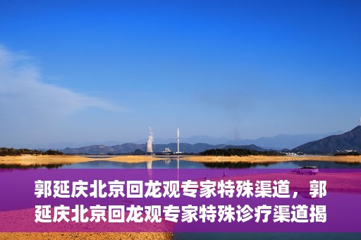 郭延庆北京回龙观专家特殊渠道，郭延庆北京回龙观专家特殊诊疗渠道揭秘