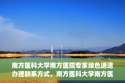 南方医科大学南方医院专家绿色通道办理联系方式，南方医科大学南方医院专家绿色通道联系指南，一键获取办理联系方式