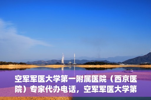 空军军医大学第一附属医院（西京医院）专家代办电话，空军军医大学第一附属医院（西京医院）专家咨询热线