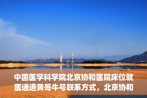中国医学科学院北京协和医院床位就医通道黄哥牛号联系方式，北京协和医院床位就医通道，黄哥牛号联系方式及就医指南